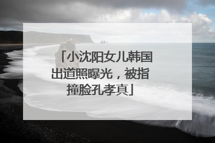 小沈阳女儿韩国出道照曝光，被指撞脸孔孝真