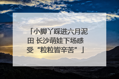 小脚丫踩进六月泥田 长沙萌娃下场感受“粒粒皆辛苦”