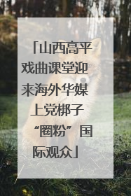 山西高平戏曲课堂迎来海外华媒 上党梆子“圈粉”国际观众