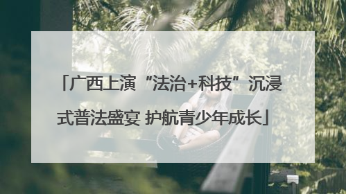 广西上演“法治+科技”沉浸式普法盛宴 护航青少年成长
