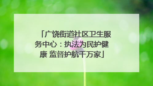 广饶街道社区卫生服务中心：执法为民护健康 监督护航千万家