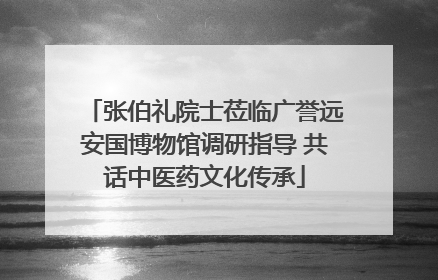 张伯礼院士莅临广誉远安国博物馆调研指导 共话中医药文化传承