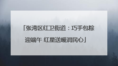 张湾区红卫街道：巧手包粽迎端午 红星送暖润民心