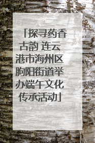 探寻药香古韵 连云港市海州区朐阳街道举办端午文化传承活动