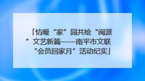 情暖“家”园共绘“闽派”文艺新篇——南平市文联“会员回家月”活动纪实