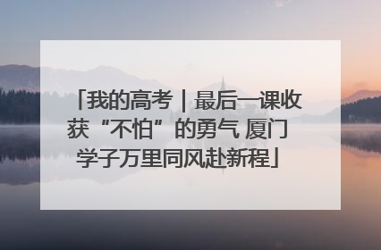 我的高考｜最后一课收获“不怕”的勇气 厦门学子万里同风赴新程