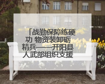 战勤保障练硬功 物资装卸砺精兵——开阳县人武部组织支援队伍开展物资装卸专业训练
