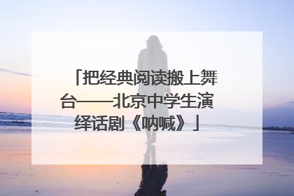 把经典阅读搬上舞台——北京中学生演绎话剧《呐喊》