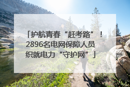 护航青春“赶考路”！2896名电网保障人员织就电力“守护网”