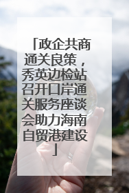 政企共商通关良策，秀英边检站召开口岸通关服务座谈会助力海南自贸港建设