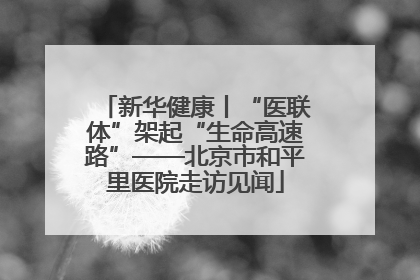 新华健康丨“医联体”架起“生命高速路”——北京市和平里医院走访见闻