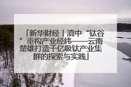 新华财经丨滇中“钛谷”重构产业经纬——云南楚雄打造千亿级钛产业集群的探索与实践