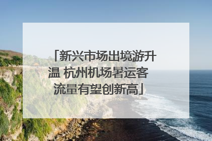 新兴市场出境游升温 杭州机场暑运客流量有望创新高