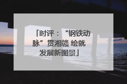 时评：“钢铁动脉”贯湘赣 绘就发展新图景