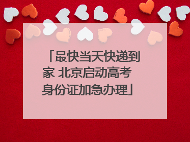 最快当天快递到家 北京启动高考身份证加急办理
