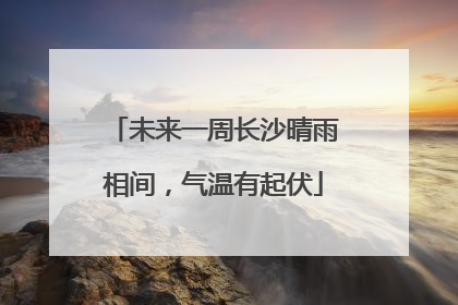 未来一周长沙晴雨相间，气温有起伏