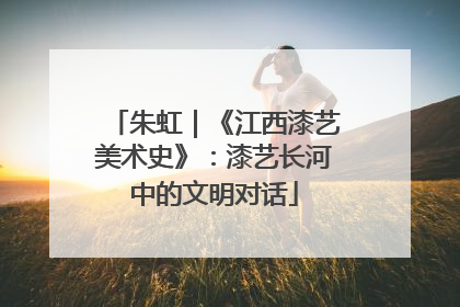 朱虹｜《江西漆艺美术史》：漆艺长河中的文明对话
