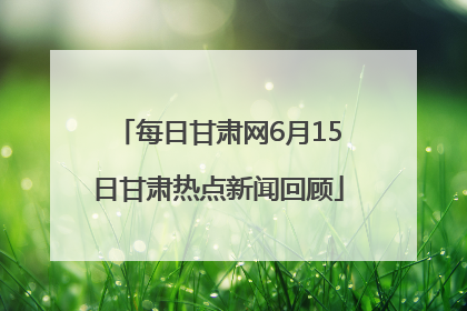 每日甘肃网6月15日甘肃热点新闻回顾
