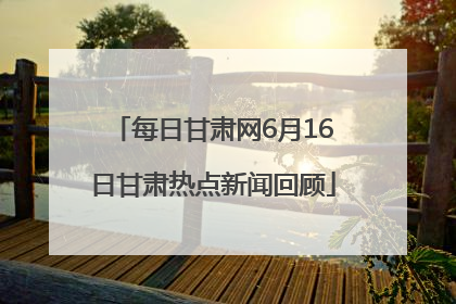 每日甘肃网6月16日甘肃热点新闻回顾