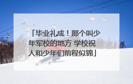 毕业礼成！那个叫少年军校的地方 学校祝人和少年们前程似锦