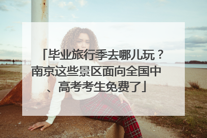 毕业旅行季去哪儿玩？南京这些景区面向全国中、高考考生免费了