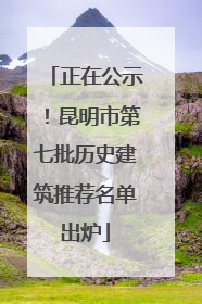 正在公示！昆明市第七批历史建筑推荐名单出炉