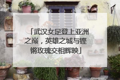 武汉女足登上亚洲之巅，英雄之城与铿锵玫瑰交相辉映
