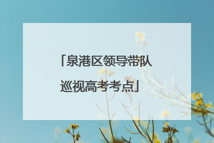 泉港区领导带队巡视高考考点