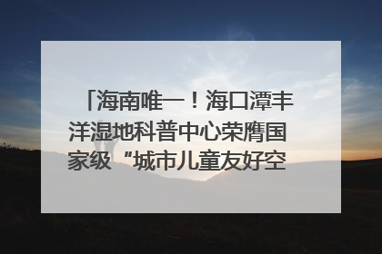 海南唯一！海口潭丰洋湿地科普中心荣膺国家级“城市儿童友好空间建设园区”称号