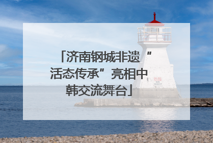 济南钢城非遗“活态传承”亮相中韩交流舞台