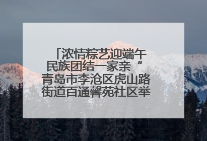 浓情粽艺迎端午 民族团结一家亲“ 青岛市李沧区虎山路街道百通馨苑社区举办“我们的节日·端午“主题活动