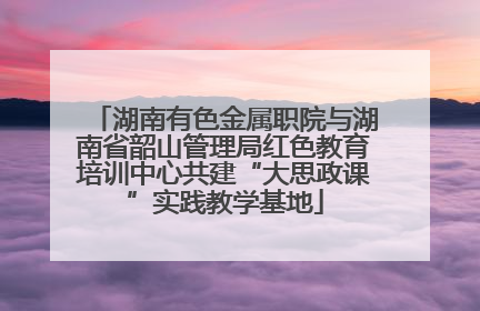 湖南有色金属职院与湖南省韶山管理局红色教育培训中心共建“大思政课”实践教学基地