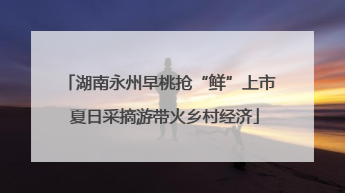 湖南永州早桃抢“鲜”上市 夏日采摘游带火乡村经济