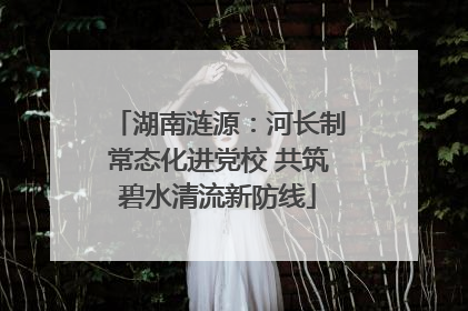 湖南涟源：河长制常态化进党校 共筑碧水清流新防线