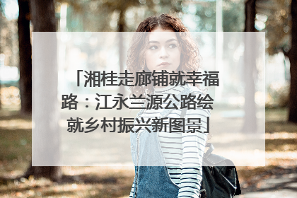 湘桂走廊铺就幸福路：江永兰源公路绘就乡村振兴新图景