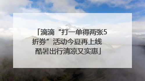 滴滴“打一单得两张5折券”活动今夏再上线 酷暑出行清凉又实惠