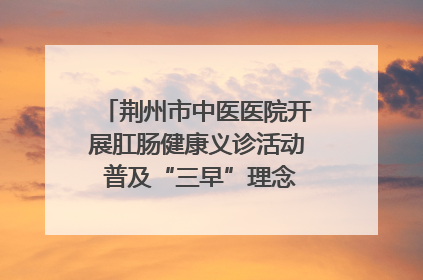 荆州市中医医院开展肛肠健康义诊活动 普及“三早”理念 传递健康生活