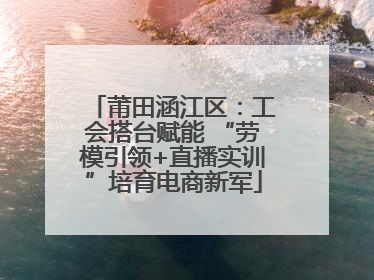 莆田涵江区：工会搭台赋能 “劳模引领+直播实训”培育电商新军