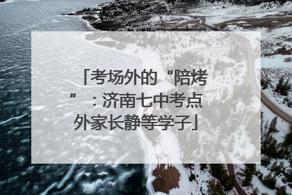 考场外的“陪烤”：济南七中考点外家长静等学子
