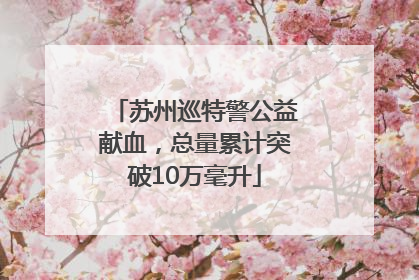 苏州巡特警公益献血，总量累计突破10万毫升