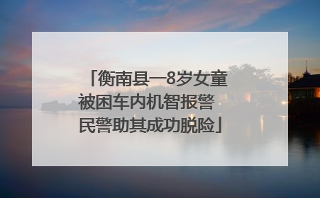 衡南县一8岁女童被困车内机智报警 民警助其成功脱险