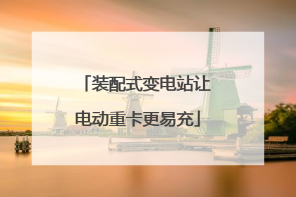 装配式变电站让电动重卡更易充
