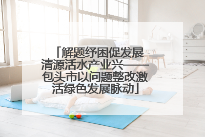 解题纾困促发展 清源活水产业兴——包头市以问题整改激活绿色发展脉动