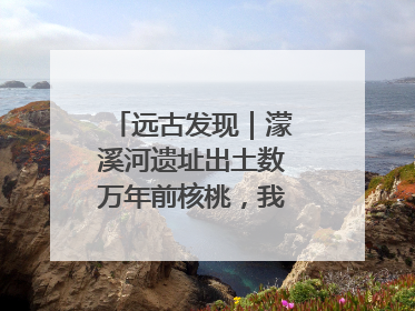 远古发现｜濛溪河遗址出土数万年前核桃，我国先民食用核桃历史大幅提前