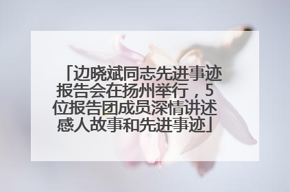 边晓斌同志先进事迹报告会在扬州举行，5位报告团成员深情讲述感人故事和先进事迹