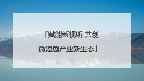赋能新视听 共创微短剧产业新生态