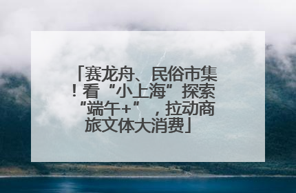 赛龙舟、民俗市集！看“小上海”探索“端午+”，拉动商旅文体大消费