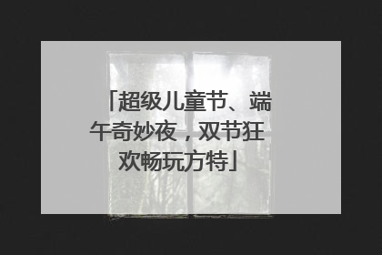 超级儿童节、端午奇妙夜，双节狂欢畅玩方特
