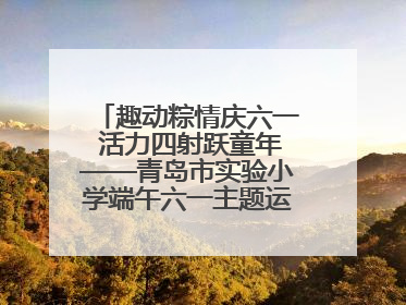 趣动粽情庆六一 活力四射跃童年——青岛市实验小学端午六一主题运动会燃情启幕