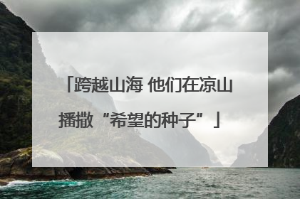 跨越山海 他们在凉山播撒“希望的种子”
